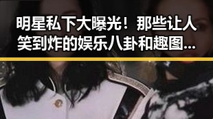 明星私下大曝光！那些让人笑到炸的娱乐八卦和趣图合集